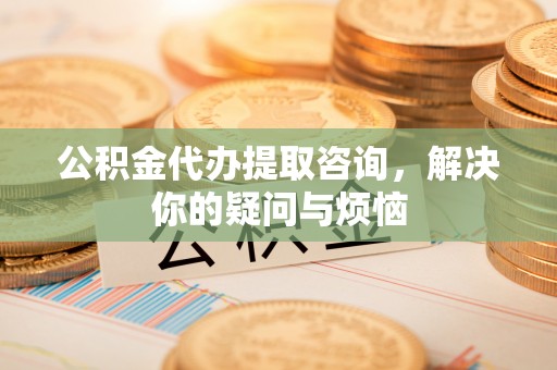英山公积金代办提取咨询，解决你的疑问与烦恼